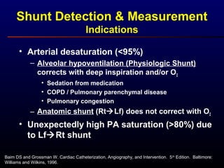 Baim DS and Grossman W. Cardiac Catheterization, Angiography, and Intervention. 5th
Edition. Baltimore:
Williams and Wilkins, 1996.
• Arterial desaturation (<95%)
– Alveolar hypoventilation (Physiologic Shunt)
corrects with deep inspiration and/or O2
• Sedation from medication
• COPD / Pulmonary parenchymal disease
• Pulmonary congestion
– Anatomic shunt (RtLf) does not correct with O2
• Unexpectedly high PA saturation (>80%) due
to LfRt shunt
Shunt Detection & Measurement
Indications
 