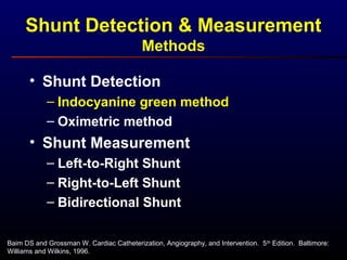 Baim DS and Grossman W. Cardiac Catheterization, Angiography, and Intervention. 5th
Edition. Baltimore:
Williams and Wilkins, 1996.
• Shunt Detection
– Indocyanine green method
– Oximetric method
• Shunt Measurement
– Left-to-Right Shunt
– Right-to-Left Shunt
– Bidirectional Shunt
Shunt Detection & Measurement
Methods
 