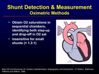 Shunt Detection & Measurement
Oximetric Methods
Baim DS and Grossman W. Cardiac Catheterization, Angiography, and Intervention. 5th
Edition. Baltimore:
Williams and Wilkins, 1996.
• Obtain O2 saturations in
sequential chambers,
identifying both step-up
and drop-off in O2 sat
• Insensitive for small
shunts (< 1.3:1)
 