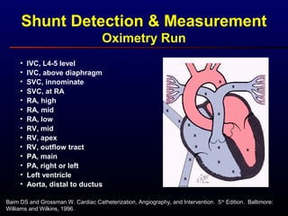 Shunt Detection & Measurement
Oximetry Run
Baim DS and Grossman W. Cardiac Catheterization, Angiography, and Intervention. 5th
Edition. Baltimore:
Williams and Wilkins, 1996.
x
x
x
x
x
x
x
x
x
x
x
x
x
x
x
• IVC, L4-5 level
• IVC, above diaphragm
• SVC, innominate
• SVC, at RA
• RA, high
• RA, mid
• RA, low
• RV, mid
• RV, apex
• RV, outflow tract
• PA, main
• PA, right or left
• Left ventricle
• Aorta, distal to ductus
 