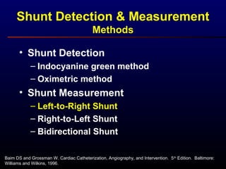 Baim DS and Grossman W. Cardiac Catheterization, Angiography, and Intervention. 5th
Edition. Baltimore:
Williams and Wilkins, 1996.
• Shunt Detection
– Indocyanine green method
– Oximetric method
• Shunt Measurement
– Left-to-Right Shunt
– Right-to-Left Shunt
– Bidirectional Shunt
Shunt Detection & Measurement
Methods
 