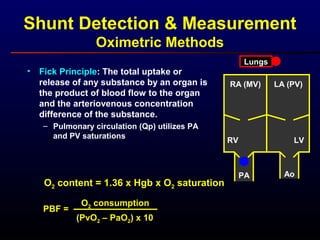 Shunt Detection & Measurement
Oximetric Methods
• Fick Principle: The total uptake or
release of any substance by an organ is
the product of blood flow to the organ
and the arteriovenous concentration
difference of the substance.
– Pulmonary circulation (Qp) utilizes PA
and PV saturations
PBF =
O2 consumption
(PvO2 – PaO2) x 10
O2 content = 1.36 x Hgb x O2 saturation
RA (MV)
RV
LA (PV)
LV
PA Ao
Lungs
 
