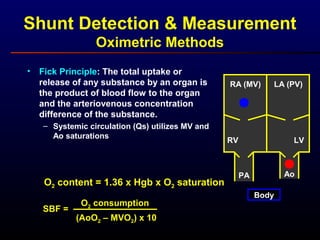 Shunt Detection & Measurement
Oximetric Methods
• Fick Principle: The total uptake or
release of any substance by an organ is
the product of blood flow to the organ
and the arteriovenous concentration
difference of the substance.
– Systemic circulation (Qs) utilizes MV and
Ao saturations
O2 content = 1.36 x Hgb x O2 saturation
SBF =
O2 consumption
(AoO2 – MVO2) x 10
RA (MV)
RV
LA (PV)
LV
Body
PA Ao
 
