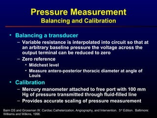 Baim DS and Grossman W. Cardiac Catheterization, Angiography, and Intervention. 5th
Edition. Baltimore:
Williams and Wilkins, 1996.
Pressure Measurement
Balancing and Calibration
• Balancing a transducer
– Variable resistance is interpolated into circuit so that at
an arbitrary baseline pressure the voltage across the
output terminal can be reduced to zero
– Zero reference
• Midchest level
• Measure antero-posterior thoracic diameter at angle of
Louis
• Calibration
– Mercury manometer attached to free port with 100 mm
Hg of pressure transmitted through fluid-filled line
– Provides accurate scaling of pressure measurement
 