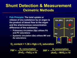 Shunt Detection & Measurement
Oximetric Methods
• Fick Principle: The total uptake or
release of any substance by an organ is
the product of blood flow to the organ
and the arteriovenous concentration
difference of the substance.
– Pulmonary circulation (Qp) utilizes PA
and PV saturations
– Systemic circulation (Qs) utilizes MV and
Ao saturations
PBF =
O2 consumption
(PvO2 – PaO2) x 10
O2 content = 1.36 x Hgb x O2 saturation
RA (MV)
RV
LA (PV)
LV
PA Ao
SBF =
O2 consumption
(AoO2 – MVO2) x 10
 
