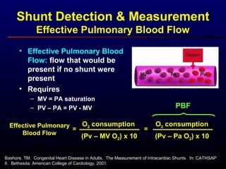 Shunt Detection & Measurement
Effective Pulmonary Blood Flow
• Effective Pulmonary Blood
Flow: flow that would be
present if no shunt were
present
• Requires
– MV = PA saturation
– PV – PA = PV - MV
Effective Pulmonary
Blood Flow
O2 consumption
(Pv – MV O2) x 10
=
O2 consumption
(Pv – Pa O2) x 10
=
PBF
Bashore, TM. Congenital Heart Disease in Adults. The Measurement of Intracardiac Shunts. In: CATHSAP
II. Bethesda: American College of Cardiology, 2001.
 