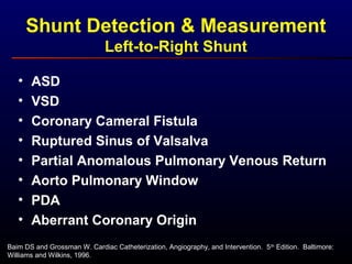 Shunt Detection & Measurement
Left-to-Right Shunt
Baim DS and Grossman W. Cardiac Catheterization, Angiography, and Intervention. 5th
Edition. Baltimore:
Williams and Wilkins, 1996.
• ASD
• VSD
• Coronary Cameral Fistula
• Ruptured Sinus of Valsalva
• Partial Anomalous Pulmonary Venous Return
• Aorto Pulmonary Window
• PDA
• Aberrant Coronary Origin
 