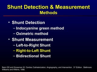 Baim DS and Grossman W. Cardiac Catheterization, Angiography, and Intervention. 5th
Edition. Baltimore:
Williams and Wilkins, 1996.
• Shunt Detection
– Indocyanine green method
– Oximetric method
• Shunt Measurement
– Left-to-Right Shunt
– Right-to-Left Shunt
– Bidirectional Shunt
Shunt Detection & Measurement
Methods
 