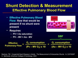 Shunt Detection & Measurement
Effective Pulmonary Blood Flow
• Effective Pulmonary Blood
Flow: flow that would be
present if no shunt were
present
• Requires
– PV = Ao saturation
– PV – MV = Ao - MV
Effective
Pulmonary Flow
O2 consumption
(Pv – MV O2) x 10
=
O2 consumption
(Ao – MV O2) x 10
=
SBF
Bashore, TM. Congenital Heart Disease in Adults. The Measurement of Intracardiac Shunts. In: CATHSAP
II. Bethesda: American College of Cardiology, 2001.
 