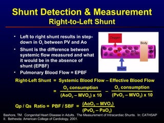 Shunt Detection & Measurement
Right-to-Left Shunt
• Left to right shunt results in step-
down in O2 between PV and Ao
• Shunt is the difference between
systemic flow measured and what
it would be in the absence of
shunt (EPBF)
• Pulmonary Blood Flow = EPBF
Right-Left Shunt = Systemic Blood Flow – Effective Blood Flow
O2 consumption
(AoO2 – MVO2) x 10
=
O2 consumption
(PvO2 – MVO2) x 10
–
Qp / Qs Ratio = PBF / SBF =
(PvO2 – PaO2)
(AoO2 – MVO2)
Bashore, TM. Congenital Heart Disease in Adults. The Measurement of Intracardiac Shunts. In: CATHSAP
II. Bethesda: American College of Cardiology, 2001.
 