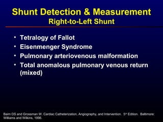 Shunt Detection & Measurement
Right-to-Left Shunt
Baim DS and Grossman W. Cardiac Catheterization, Angiography, and Intervention. 5th
Edition. Baltimore:
Williams and Wilkins, 1996.
• Tetralogy of Fallot
• Eisenmenger Syndrome
• Pulmonary arteriovenous malformation
• Total anomalous pulmonary venous return
(mixed)
 