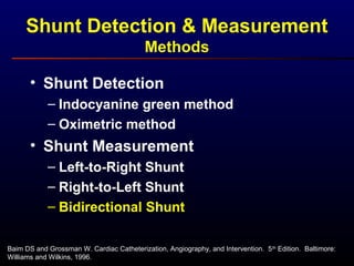 Baim DS and Grossman W. Cardiac Catheterization, Angiography, and Intervention. 5th
Edition. Baltimore:
Williams and Wilkins, 1996.
• Shunt Detection
– Indocyanine green method
– Oximetric method
• Shunt Measurement
– Left-to-Right Shunt
– Right-to-Left Shunt
– Bidirectional Shunt
Shunt Detection & Measurement
Methods
 