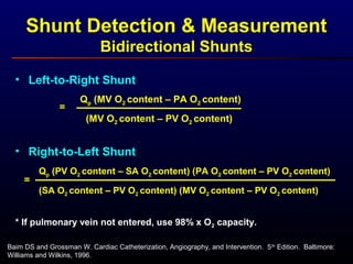 Baim DS and Grossman W. Cardiac Catheterization, Angiography, and Intervention. 5th
Edition. Baltimore:
Williams and Wilkins, 1996.
Shunt Detection & Measurement
Bidirectional Shunts
• Left-to-Right Shunt
Qp (MV O2 content – PA O2 content)
=
(MV O2 content – PV O2 content)
• Right-to-Left Shunt
Qp (PV O2 content – SA O2 content) (PA O2 content – PV O2 content)
=
(SA O2 content – PV O2 content) (MV O2 content – PV O2 content)
* If pulmonary vein not entered, use 98% x O2 capacity.
 