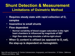 Baim DS and Grossman W. Cardiac Catheterization, Angiography, and Intervention. 5th
Edition. Baltimore:
Williams and Wilkins, 1996.
Shunt Detection & Measurement
Limitations of Oximetric Method
• Requires steady state with rapid collection of O2
samples
• Insensitive to small shunts
• Flow dependent
– Normal variability of blood oxygen saturation in the right
heart chambers is influenced by magnitude of SBF
– High flow state may simulate a left-to-right shunt
• When O2 content is utilized (as opposed to O2 sat),
the step-up is dependent on hemoglobin.
 