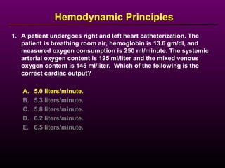 1. A patient undergoes right and left heart catheterization. The
patient is breathing room air, hemoglobin is 13.6 gm/dl, and
measured oxygen consumption is 250 ml/minute. The systemic
arterial oxygen content is 195 ml/liter and the mixed venous
oxygen content is 145 ml/liter. Which of the following is the
correct cardiac output?
Hemodynamic Principles
A. 5.0 liters/minute.
B. 5.3 liters/minute.
C. 5.8 liters/minute.
D. 6.2 liters/minute.
E. 6.5 liters/minute.
 