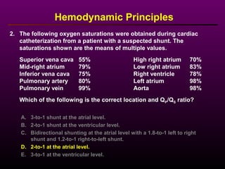 2. The following oxygen saturations were obtained during cardiac
catheterization from a patient with a suspected shunt. The
saturations shown are the means of multiple values.
Superior vena cava 55% High right atrium 70%
Mid-right atrium 79% Low right atrium 83%
Inferior vena cava 75% Right ventricle 78%
Pulmonary artery 80% Left atrium 98%
Pulmonary vein 99% Aorta 98%
Which of the following is the correct location and QP/QS ratio?
Hemodynamic Principles
A. 3-to-1 shunt at the atrial level.
B. 2-to-1 shunt at the ventricular level.
C. Bidirectional shunting at the atrial level with a 1.8-to-1 left to right
shunt and 1.2-to-1 right-to-left shunt.
D. 2-to-1 at the atrial level.
E. 3-to-1 at the ventricular level.
 