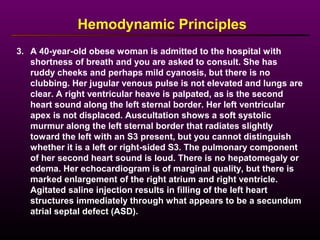 3. A 40-year-old obese woman is admitted to the hospital with
shortness of breath and you are asked to consult. She has
ruddy cheeks and perhaps mild cyanosis, but there is no
clubbing. Her jugular venous pulse is not elevated and lungs are
clear. A right ventricular heave is palpated, as is the second
heart sound along the left sternal border. Her left ventricular
apex is not displaced. Auscultation shows a soft systolic
murmur along the left sternal border that radiates slightly
toward the left with an S3 present, but you cannot distinguish
whether it is a left or right-sided S3. The pulmonary component
of her second heart sound is loud. There is no hepatomegaly or
edema. Her echocardiogram is of marginal quality, but there is
marked enlargement of the right atrium and right ventricle.
Agitated saline injection results in filling of the left heart
structures immediately through what appears to be a secundum
atrial septal defect (ASD).
Hemodynamic Principles
 