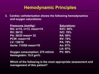 3. Cardiac catheterization shows the following hemodynamics
and oxygen saturations:
Pressures (mmHg): Saturations:
RA: a=15, v=13, mean=14 SVC: 60%
RV: 50/15 IVC: 70%
PA: 50/25 mean= 32 RA: 80%
PCW: mean=10 RV: 79%
LV: 130/10 PA: 79%
Aorta: 115/60 mean=78 Ao: 97%
LA: 97%
Oxygen consumption: 275 ml/min PV: 98%
Hemoglobin: 15.0 gm%
Which of the following is the most appropriate assessment and
management of this patient?
Hemodynamic Principles
 