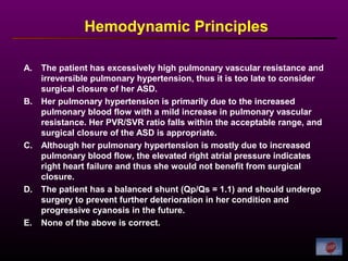 Hemodynamic Principles
A. The patient has excessively high pulmonary vascular resistance and
irreversible pulmonary hypertension, thus it is too late to consider
surgical closure of her ASD.
B. Her pulmonary hypertension is primarily due to the increased
pulmonary blood flow with a mild increase in pulmonary vascular
resistance. Her PVR/SVR ratio falls within the acceptable range, and
surgical closure of the ASD is appropriate.
C. Although her pulmonary hypertension is mostly due to increased
pulmonary blood flow, the elevated right atrial pressure indicates
right heart failure and thus she would not benefit from surgical
closure.
D. The patient has a balanced shunt (Qp/Qs = 1.1) and should undergo
surgery to prevent further deterioration in her condition and
progressive cyanosis in the future.
E. None of the above is correct.
 