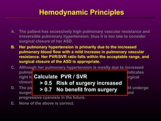 Hemodynamic Principles
A. The patient has excessively high pulmonary vascular resistance and
irreversible pulmonary hypertension, thus it is too late to consider
surgical closure of her ASD.
B. Her pulmonary hypertension is primarily due to the increased
pulmonary blood flow with a mild increase in pulmonary vascular
resistance. Her PVR/SVR ratio falls within the acceptable range, and
surgical closure of the ASD is appropriate.
C. Although her pulmonary hypertension is mostly due to increased
pulmonary blood flow, the elevated right atrial pressure indicates
right heart failure and thus she would not benefit from surgical
closure.
D. The patient has a balanced shunt (Qp/Qs = 1.1) and should undergo
surgery to prevent further deterioration in her condition and
progressive cyanosis in the future.
E. None of the above is correct.
Calculate PVR / SVR
> 0.5 Risk of surgery increased
> 0.7 No benefit from surgery
 