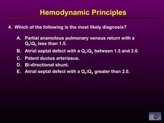 Hemodynamic Principles
A. Partial anamolous pulmonary venous return with a
QPQS less than 1.5.
B. Atrial septal defect with a QPQS between 1.5 and 2.0.
C. Patent ductus arteriosus.
D. Bi-directional shunt.
E. Atrial septal defect with a QPQS greater than 2.0.
4. Which of the following is the most likely diagnosis?
 