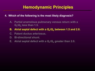 Hemodynamic Principles
A. Partial anamolous pulmonary venous return with a
QPQS less than 1.5.
B. Atrial septal defect with a QPQS between 1.5 and 2.0.
C. Patent ductus arteriosus.
D. Bi-directional shunt.
E. Atrial septal defect with a QPQS greater than 2.0.
4. Which of the following is the most likely diagnosis?
 