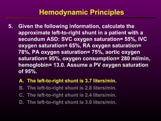 5. Given the following information, calculate the
approximate left-to-right shunt in a patient with a
secundum ASD: SVC oxygen saturation= 55%, IVC
oxygen saturation= 65%, RA oxygen saturation=
78%, PA oxygen saturation= 75%, aortic oxygen
saturation= 95%, oxygen consumption= 280 ml/min,
hemoglobin= 13.0. Assume a PV oxygen saturation
of 95%.
Hemodynamic Principles
A. The left-to-right shunt is 3.7 liters/min.
B. The left-to-right shunt is 2.8 liters/min.
C. The left-to-right shunt is 2.4 liters/min.
D. The left-to-right shunt is 3.0 liters/min.
 