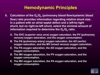 6. Calculation of the QP
/QS
(pulmonary blood flow/systemic blood
flow) ratio provides information regarding relative shunt size.
In a patient with an atrial septal defect and a left-to-right
shunt, but no right-to-left shunt, select the minimal amount of
information required to determine the QP
/QS
ratio.
Hemodynamic Principles
A. The SVC (superior vena cava) oxygen saturation, the PV (pulmonary
venous) oxygen saturation, and the oxygen consumption.
B. The PA (pulmonary artery) oxygen saturation, the AO (aortic)
oxygen saturation, and the MV (mixed venous) oxygen saturation.
C. The PA oxygen saturation, the AO oxygen saturation, and the
oxygen consumption.
D. The MV oxygen saturation, the PV oxygen saturation, and the
oxygen consumption.
E. The MV oxygen saturation, the PA oxygen saturation, and the
oxygen consumption.
 