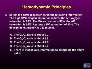 7. Select the correct answer given the following information.
The high SVC oxygen saturation is 60%; the IVC oxygen
saturation is 70%. The PA saturation is 80%; the AO
saturation is 95%. Assume a PV saturation of 95%. The
oxygen consumption is 250 ml/min.
Hemodynamic Principles
A. The QP
/QS
ratio is about 2.2.
B. The QP
/QS
ratio is about 1.8.
C. The QP
/QS
ratio is about 1.6.
D. The QP
/QS
ratio is about 2.0.
E. There is inadequate information to determine the shunt
ratio.
 