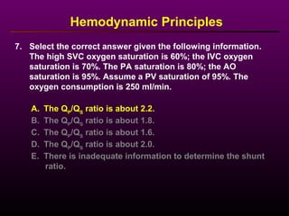 7. Select the correct answer given the following information.
The high SVC oxygen saturation is 60%; the IVC oxygen
saturation is 70%. The PA saturation is 80%; the AO
saturation is 95%. Assume a PV saturation of 95%. The
oxygen consumption is 250 ml/min.
Hemodynamic Principles
A. The QP
/QS
ratio is about 2.2.
B. The QP
/QS
ratio is about 1.8.
C. The QP
/QS
ratio is about 1.6.
D. The QP
/QS
ratio is about 2.0.
E. There is inadequate information to determine the shunt
ratio.
 