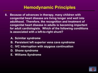 8. Because of advances in therapy, many children with
congenital heart disease are living longer and well into
adulthood. Therefore, the recognition and treatment of
congenital heart disease in adults is becoming important
for adult cardiologists. Which of the following conditions
is associated with a left-to-right shunt?
Hemodynamic Principles
A. Scimitar syndrome
B. Persistent left superior vena cava syndrome
C. IVC interruption with azygous continuation
D. Shone syndrome
E. Williams Syndrome
 