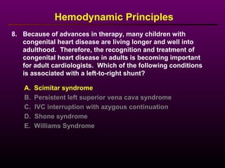 8. Because of advances in therapy, many children with
congenital heart disease are living longer and well into
adulthood. Therefore, the recognition and treatment of
congenital heart disease in adults is becoming important
for adult cardiologists. Which of the following conditions
is associated with a left-to-right shunt?
Hemodynamic Principles
A. Scimitar syndrome
B. Persistent left superior vena cava syndrome
C. IVC interruption with azygous continuation
D. Shone syndrome
E. Williams Syndrome
 