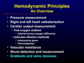 Hemodynamic Principles
An Overview
• Pressure measurement
• Right and left heart catheterization
• Cardiac output measurement
– Fick-oxygen method
• Arterial-venous oxygen difference
– Indicator-dilution methods
• Indocyanine green
• Thermodilution
• Vascular resistance
• Shunt detection and measurement
• Gradients and valve stenoses
 