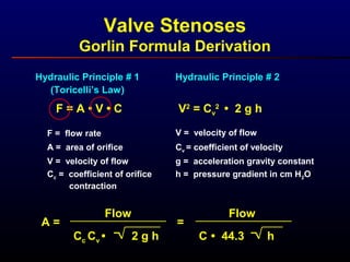 Valve Stenoses
Gorlin Formula Derivation
Hydraulic Principle # 1
(Toricelli’s Law)
F = A • V • C
F = flow rate
A = area of orifice
Cc = coefficient of orifice
contraction
V = velocity of flow
Hydraulic Principle # 2
V2
= Cv
2
• 2 g h
V = velocity of flow
Cv = coefficient of velocity
h = pressure gradient in cm H2O
g = acceleration gravity constant
Flow
Cc Cv • 2 g h
A = =
Flow
C • 44.3 h
 
