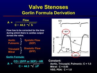 Valve Stenoses
Gorlin Formula Derivation
A =
Flow
C • 44.3 h
Flow has to be corrected for the time
during which there is cardiac output
across the valve.
Aortic
Pulmonic
Tricuspid
Mitral
Systolic Flow
(SEP)
Diastolic Flow
(DFP)
A =
CO / (DFP or SEP) • HR
C • 44.3 ∆P
Gorlin Formula:
Aortic, Tricuspid, Pulmonic: C = 1.0
Mitral: C = 0.85
VSD, PDA: C = 1.0
Constant:
 