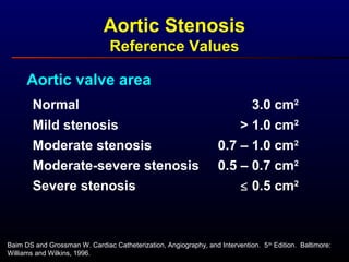 Aortic Stenosis
Reference Values
Aortic valve area
Normal
Mild stenosis
Moderate stenosis
3.0 cm2
0.7 – 1.0 cm2
> 1.0 cm2
Moderate-severe stenosis 0.5 – 0.7 cm2
Severe stenosis ≤ 0.5 cm2
Baim DS and Grossman W. Cardiac Catheterization, Angiography, and Intervention. 5th
Edition. Baltimore:
Williams and Wilkins, 1996.
 