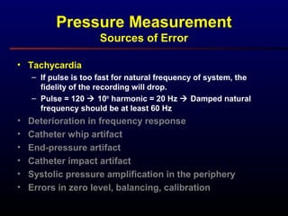 Pressure Measurement
Sources of Error
• Tachycardia
– If pulse is too fast for natural frequency of system, the
fidelity of the recording will drop.
– Pulse = 120  10th
harmonic = 20 Hz  Damped natural
frequency should be at least 60 Hz
• Deterioration in frequency response
• Catheter whip artifact
• End-pressure artifact
• Catheter impact artifact
• Systolic pressure amplification in the periphery
• Errors in zero level, balancing, calibration
 