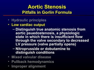 • Hydraulic principles
• Low cardiac output
– Distinguish true anatomic stenosis from
aortic psuedostenosis, a physiologic
state in which there is insufficient flow
through the valve secondary to decreased
LV pressure (valve partially opens)
– Nitroprusside or dobutamine to
distinguish conditions
• Mixed valvular disease
• Pullback hemodynamics
• Improper alignment
Aortic Stenosis
Pitfalls in Gorlin Formula
 