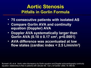 • 75 consecutive patients with isolated AS
• Compare Gorlin AVA and continuity
equation (Doppler) AVA
• Doppler AVA systematically larger than
Gorlin AVA (0.10 ± 0.17 cm2
, p<0.0001)
• AVA difference was accentuated at low
flow states (cardiac index < 2.5 L/min/m2
)
Aortic Stenosis
Pitfalls in Gorlin Formula
Burwash JG, et al. Aortic valve discrepancy by Gorlin equation and Doppler echocardiography continuity
equation: relationship to flow in patients with valvular AS. Can J of Cardiol 2000; 16: 985-92.
 