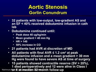 • 32 patients with low-output, low-gradient AS and
an EF < 40% received dobutamine infusion in cath
lab
• Dobutamine continued until:
• Peak dose 40 ug/kg/min
• Mean gradient > 40 mm Hg
• HR > 140
• 50% increase in CO
• 21 patients had AVR at discretion of MD
• All patients with final AVR ≤ 1.2 cm2
at peak
dobutamine infusion and a mean gradient > 30 mm
Hg were found to have severe AS at time of surgery
• 15 patients showed contractile reserve (SV > 20%),
1 died perioperatively and 12 were alive in Class I
or II at median 32 month follow-up
Aortic Stenosis
Gorlin Conundrum
Nishimura R, et al. Circulation 2002; 106: 809-13.
 