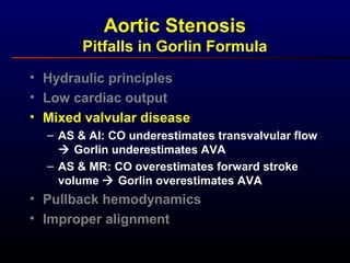 • Hydraulic principles
• Low cardiac output
• Mixed valvular disease
– AS & AI: CO underestimates transvalvular flow
 Gorlin underestimates AVA
– AS & MR: CO overestimates forward stroke
volume  Gorlin overestimates AVA
• Pullback hemodynamics
• Improper alignment
Aortic Stenosis
Pitfalls in Gorlin Formula
 