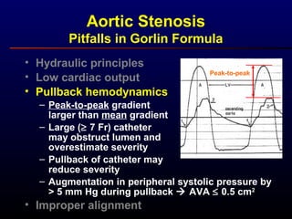 • Hydraulic principles
• Low cardiac output
• Pullback hemodynamics
– Peak-to-peak gradient
larger than mean gradient
– Large (≥ 7 Fr) catheter
may obstruct lumen and
overestimate severity
– Pullback of catheter may
reduce severity
– Augmentation in peripheral systolic pressure by
> 5 mm Hg during pullback  AVA ≤ 0.5 cm2
• Improper alignment
Aortic Stenosis
Pitfalls in Gorlin Formula
Peak-to-peak
 