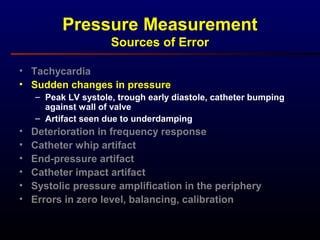 Pressure Measurement
Sources of Error
• Tachycardia
• Sudden changes in pressure
– Peak LV systole, trough early diastole, catheter bumping
against wall of valve
– Artifact seen due to underdamping
• Deterioration in frequency response
• Catheter whip artifact
• End-pressure artifact
• Catheter impact artifact
• Systolic pressure amplification in the periphery
• Errors in zero level, balancing, calibration
 
