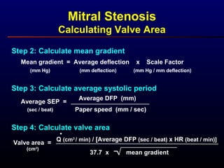 Step 2: Calculate mean gradient
Mean gradient = Average deflection x Scale Factor
(mm deflection) (mm Hg / mm deflection)(mm Hg)
Step 3: Calculate average systolic period
Average SEP =
(sec / beat)
Average DFP (mm)
Paper speed (mm / sec)
Step 4: Calculate valve area
Valve area =
(cm2
)
Q (cm3
/ min) / [Average DFP (sec / beat) x HR (beat / min)]
37.7 x mean gradient
.
Mitral Stenosis
Calculating Valve Area
 