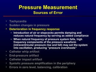 Pressure Measurement
Sources of Error
• Tachycardia
• Sudden changes in pressure
• Deterioration in frequency response
– Introduction of air or stopcocks permits damping and
reduces natural frequency by serving as added compliance
– When natural frequency of pressure system falls, high
frequency components of the pressure waveform
(intraventricular pressure rise and fall) may set the system
into oscillation, producing “pressure overshoots”
• Catheter whip artifact
• End-pressure artifact
• Catheter impact artifact
• Systolic pressure amplification in the periphery
• Errors in zero level, balancing, calibration
 