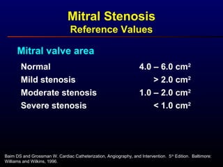Mitral Stenosis
Reference Values
Mitral valve area
Normal
Mild stenosis
Moderate stenosis
4.0 – 6.0 cm2
1.0 – 2.0 cm2
> 2.0 cm2
Severe stenosis < 1.0 cm2
Baim DS and Grossman W. Cardiac Catheterization, Angiography, and Intervention. 5th
Edition. Baltimore:
Williams and Wilkins, 1996.
 