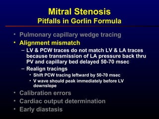 • Pulmonary capillary wedge tracing
• Alignment mismatch
– LV & PCW traces do not match LV & LA traces
because transmission of LA pressure back thru
PV and capillary bed delayed 50-70 msec
– Realign tracings
• Shift PCW tracing leftward by 50-70 msec
• V wave should peak immediately before LV
downslope
• Calibration errors
• Cardiac output determination
• Early diastasis
Mitral Stenosis
Pitfalls in Gorlin Formula
 