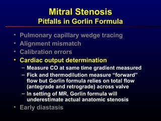 • Pulmonary capillary wedge tracing
• Alignment mismatch
• Calibration errors
• Cardiac output determination
– Measure CO at same time gradient measured
– Fick and thermodilution measure “forward”
flow but Gorlin formula relies on total flow
(antegrade and retrograde) across valve
– In setting of MR, Gorlin formula will
underestimate actual anatomic stenosis
• Early diastasis
Mitral Stenosis
Pitfalls in Gorlin Formula
 