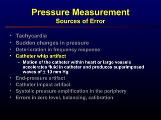 Pressure Measurement
Sources of Error
• Tachycardia
• Sudden changes in pressure
• Deterioration in frequency response
• Catheter whip artifact
– Motion of the catheter within heart or large vessels
accelerates fluid in catheter and produces superimposed
waves of ± 10 mm Hg
• End-pressure artifact
• Catheter impact artifact
• Systolic pressure amplification in the periphery
• Errors in zero level, balancing, calibration
 