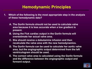 1. Which of the following is the most appropriate step in the analysis
of these hemodynamic data?
Hemodynamic Principles
A. The Gorlin formula should not be used to calculate valve
area because it is less accurate when a low gradient is
present.
B. Using the Fick cardiac output in the Gorlin formula will
overestimate her actual valve area.
C. She should receive a dobutamine infusion and then
recalculate the valve area with the new hemodynamics.
D. The Gorlin formula can be used to calculate her aortic valve
area, but the angiographic output determined from the left
ventriculogram should be used.
E. The correct valve area is calculated using the Gorlin formula
and the difference between the angiographic output and
forward output.
 